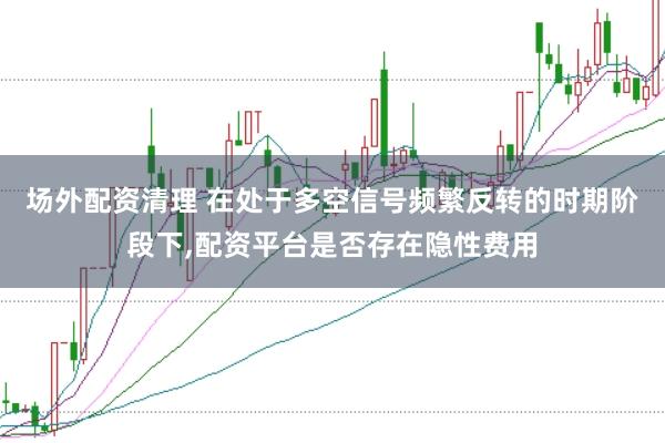 场外配资清理 在处于多空信号频繁反转的时期阶段下，配资平台是否存在隐性费用