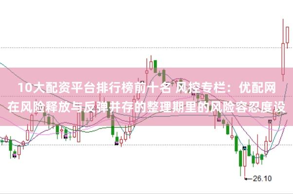 10大配资平台排行榜前十名 风控专栏：优配网在风险释放与反弹并存的整理期里的风险容忍度设