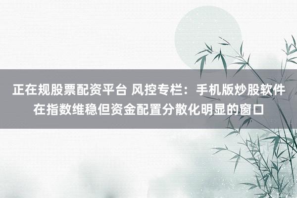正在规股票配资平台 风控专栏：手机版炒股软件在指数维稳但资金配置分散化明显的窗口