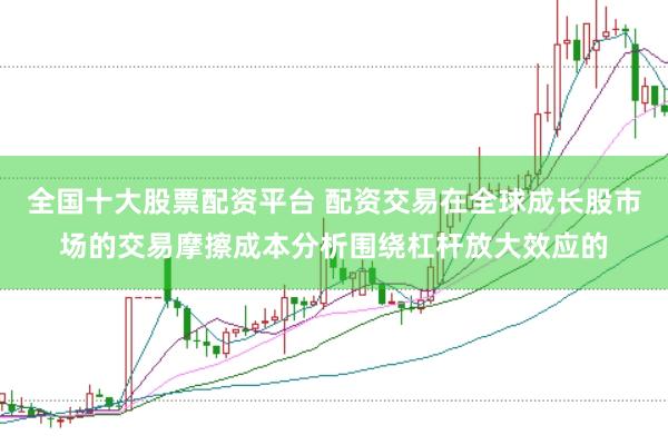 全国十大股票配资平台 配资交易在全球成长股市场的交易摩擦成本分析围绕杠杆放大效应的